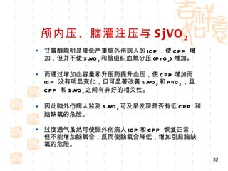 颅内压、脑灌注压与 SjVO 2 甘露醇能明显降低严重脑外伤病人的 ICP ，使 CPP  增加，但并不使 SjVO 2 和脑组织血氧分压 (PtiO 2 ) 增加。 而通过增加血容量和升压药提升血压，使 CPP 增加而 ICP  没有明显变化，但可显著改善 SjVO 2 和 PtiO 2 ，且 CPP  和 SjVO 2 之间有非好的相关性。 因此脑外伤病人监测 SjVO 2 可及早发现是否有低 CPP  和脑缺氧的危险。 过度通气虽然可使脑外伤病人 ICP 和 CPP  恢复正常，但不能增加脑氧合，反而使脑氧合降低，增加引起脑缺氧的危险。 