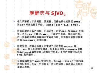 麻醉药与 SjVO 2 吸入麻醉药：如安氟醚、异氟醚，剂量依赖性的降低 CMRO 2 而 CBF 升高或基本不变。  CMRO 2 =CBF×(CaO 2 -CjVO 2 ) 。 静脉麻醉药：如丙泊酚、巴比妥类，则使 CBF  和 CMRO 2 均降低。并且 CBF  下降较 CMRO 2   下降更为显著。提示丙泊酚、巴比妥类药物具有直接脑血管收缩作用，因而有可能导致脑灌注和 CBF/CMRO 2 比例下降。 研究发现，在脑水肿病人正常通气状态下的 propofol 麻醉， 50% 病人出现脑低灌注，但不能证明在 Isoflurane( 异氟烷 )/Nitrous( 氧化亚氮 ) 麻醉同样也是。多种药物复合应用对 SjVO 2 影响复杂。 在重度脑损伤中 SjVO 2 情况特殊，高 SjVO 2 (>75%) 并不能与灌注良好等同，相反，它可能是一种坏的结果，昏迷病人可能有重要并发症。 