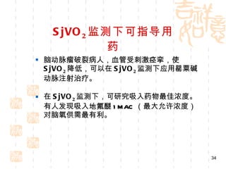SjVO 2 监测下可指导用药 脑动脉瘤破裂病人，血管受刺激痉挛，使 SjVO 2 降低，可以在 SjVO 2 监测下应用罂粟碱动脉注射治疗。 在 SjVO 2 监测下，可研究吸入药物最佳浓度。有人发现吸入地氟醚 1MAC （最大允许浓度）对脑氧供需最有利。 