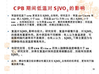 CPB 期间低温对 SjVO 2 的影响 常温较低温下 CPB 更易发生 SjVO 2 去饱和。研究显示：常温 (37℃)CPB 有 54% 病人 SjVO 2 小于 50% ，而低温 (27℃) 只有 17% 病人 SjVO 2 小于 50% 。也有相反结论：认为常温 CPB 时，氧供和氧需更密切耦合；而低温 CPB 时氧供大于氧需，使氧过剩，供需出现耦合失和。 复温对 SjVO 2 影响也较大。研究发现，复温中缓慢升温，对 SjVO 2 的提高有重要作用。其中原因有不同解释：有人认为复温速度，可能影响脑代谢率而不是氧供；也有人认为， SjVO 2 下降主要因为与颈静脉球血液温度增高有关。 有研究发现，在停 CPB 前 15min 所有人脑静脉温度峰值大于 39 ℃ 。研究发现，如果在复温时保持适度高碳酸血症，则能有效提高 SjVO 2   。 此外，搏动性灌注较非搏动性灌注发生 SjVO 2 去饱和的机率低，更有利于脑氧供需平衡。 