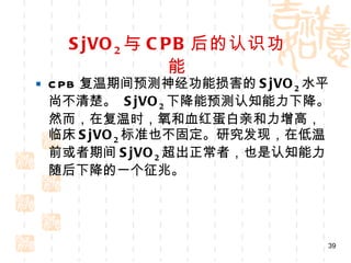 SjVO 2 与 CPB 后的认识功能 CPB 复温期间预测神经功能损害的 SjVO 2 水平尚不清楚。  SjVO 2 下降能预测认知能力下降。然而，在复温时，氧和血红蛋白亲和力增高，临床 SjVO 2 标准也不固定。研究发现，在低温前或者期间 SjVO 2 超出正常者，也是认知能力随后下降的一个征兆。 