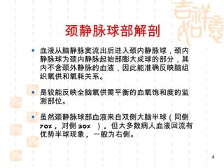 颈静脉球部解剖 血液从脑静脉窦流出后进入颈内静脉球，颈内静脉球为颈内静脉起始部膨大成球的部分，其内不含颈外静脉的血液，因此能准确反映脑组织氧供和氧耗关系。 是较能反映全脑氧供需平衡的血氧饱和度的监测部位。 虽然颈静脉球部血液来自双侧大脑半球（同侧 70%,  对侧 30% ） ,  但大多数病人血液回流有优势半球现象 ,  一般为右侧。 