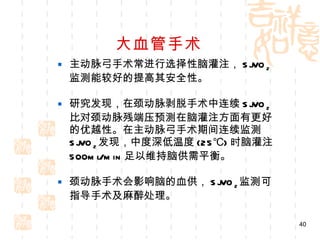 大血管手术 主动脉弓手术常进行选择性脑灌注， SjVO 2 监测能较好的提高其安全性。 研究发现，在颈动脉剥脱手术中连续 SjVO 2 比对颈动脉残端压预测在脑灌注方面有更好的优越性。在主动脉弓手术期间连续监测 SjVO 2 发现，中度深低温度 (25℃) 时脑灌注 500ml/min 足以维持脑供需平衡。 颈动脉手术会影响脑的血供， SjVO 2 监测可指导手术及麻醉处理。 