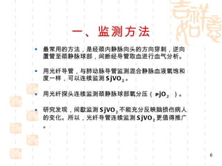 一、监测方法 最常用的方法，是经颈内静脉向头的方向穿刺，逆向置管至颈静脉球部，间断经导管取血进行血气分析。 用光纤导管，与肺动脉导管监测混合静脉血液氧饱和度一样，可以连续监测 SjVO 2 。 用光纤探头连续监测颈静脉球部氧分压（ P jO 2   ）。 研究发现，间歇监测 SjVO 2 不能充分反映脑损伤病人的变化。所以，光纤导管连续监测 SjVO 2 更值得推广。 