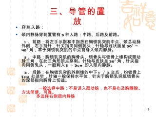 三、导管的置放 穿刺入路： 颈内静脉穿刺置管有 3 种入路：中路、后路及前路。 1 、前路：将左手示指和中指放在胸锁乳突肌中点、颈总动脉外侧，右手持针，针尖指向同侧乳头，针轴与冠状面呈 30° ～ 40° 角，常于胸锁乳突肌的中点前缘入颈内静脉。 2 、中路：胸锁乳突肌的胸骨头、锁骨头与锁骨上缘构成颈动脉三角，在此三角形顶点穿刺。针轴与皮肤呈 30° 角，针尖指向同侧乳头，一般刺入 2 ～ 3cm 即入颈内静脉。 3 、后路：在胸锁乳突肌外侧缘的中下 1 ／ 3 交点，约锁骨上 5cm 处进针，针轴一般保持水平位，针尖于胸锁乳突肌锁骨头的深部指向胸骨上切迹。          一般选择中路：不易误入颈动脉，也不易伤及胸膜腔。方法简便、可靠。        多选择右侧颈内静脉 
