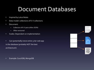 Document Databases
•   Inspired by Lotus Notes
•   Data model: collections of K-V collections
•   Document:
      –   Collection of K-V pairs (often JSON)
      –   Often versioned

•   Scales: Dependant on implementation


•   Can (potentially) store entire 3 tier web app
in the database (probably NOT the best
architecture!)




•   Example: CouchDB, MongoDB
 