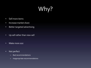 Why?
•   Sell more items
•   Increase market share
•   Better targeted advertising


•   Up sell rather than new-sell


•   Make more £££


•   Not perfect
     – Bad recommendations
     – Inappropriate recommendations
 