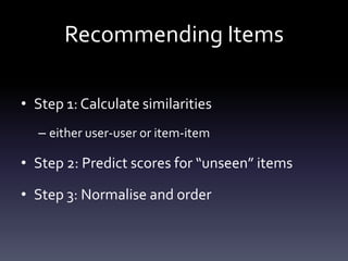 Recommending Items

• Step 1: Calculate similarities
  – either user-user or item-item

• Step 2: Predict scores for “unseen” items

• Step 3: Normalise and order
 