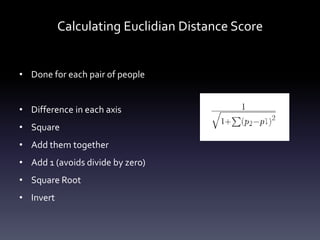 Calculating Euclidian Distance Score


• Done for each pair of people


• Difference in each axis
• Square
• Add them together
• Add 1 (avoids divide by zero)
• Square Root
• Invert
 