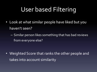 User based Filtering
• Look at what similar people have liked but you
  haven’t seen?
  – Similar person likes something that has bad reviews
    from everyone else?


• Weighted Score that ranks the other people and
  takes into account similarity
 