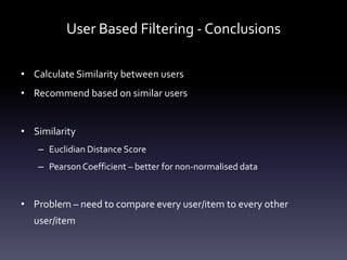 User Based Filtering - Conclusions

• Calculate Similarity between users
• Recommend based on similar users


• Similarity
   – Euclidian Distance Score
   – Pearson Coefficient – better for non-normalised data


• Problem – need to compare every user/item to every other
  user/item
 