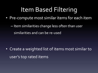 Item Based Filtering
• Pre-compute most similar items for each item
  – Item similarities change less often than user
    similarities and can be re-used



• Create a weighted list of items most similar to
  user’s top rated items
 