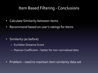 Item Based Filtering - Conclusions

• Calculate Similarity between items
• Recommend based on user’s ratings for items


• Similarity (as before)
   – Euclidian Distance Score
   – Pearson Coefficient – better for non-normalised data



• Problem – need to maintain item similarity data set
 