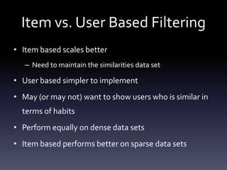 Item vs. User Based Filtering
• Item based scales better
   – Need to maintain the similarities data set

• User based simpler to implement
• May (or may not) want to show users who is similar in
  terms of habits
• Perform equally on dense data sets
• Item based performs better on sparse data sets
 