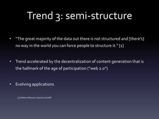 Trend 3: semi-structure
• “The great majority of the data out there is not structured and [there’s]
   no way in the world you can force people to structure it.” [1]


• Trend accelerated by the decentralization of content generation that is
   the hallmark of the age of participation (“web 2.0”)


• Evolving applications

    [1] Stefano Mazzocci Apache and MIT
 