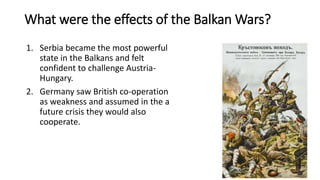What were the effects of the Balkan Wars?
1. Serbia became the most powerful
state in the Balkans and felt
confident to challenge Austria-
Hungary.
2. Germany saw British co-operation
as weakness and assumed in the a
future crisis they would also
cooperate.
 