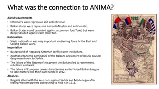 What was the connection to ANIMA?
Awful Governments
• Ottoman’s were repressive and anti-Christian
• Balkan states were repressive and anti-Muslim and anti-Semitic.
• Balkan States could be united against a common foe (Turks) but were
deeply divided against each other too.
Nationalism
• Slavic nationalism was very important motivating force for the First and
Second Balkan Wars.
Imperialism
• Background of Hapsburg-Ottoman conflict over the Balkans.
• Austrian economic dominance of the Balkans and control of Bosnia caused
deep resentment to Serbia.
• The failure of the Ottoman’s to govern the Balkans led to resentment,
rebellions and wars.
• The failure of European powers to intervene earlier forced Balkan League
to take matters into their own hands in 1912.
Alliances
• Bulgaria allied with the Austrians against Serbia and Montenegro after
feeling Western powers did nothing to help it in 1913.
 