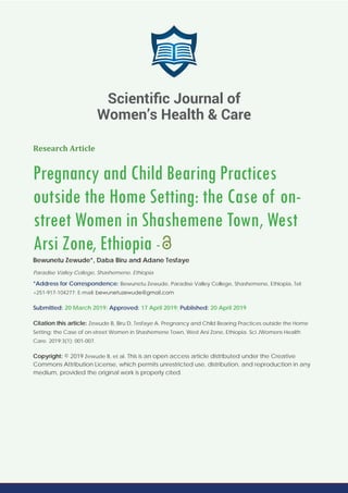 Research Article
Pregnancy and Child Bearing Practices
outside the Home Setting: the Case of on-
street Women in Shashemene Town, West
Arsi Zone, Ethiopia -
Bewunetu Zewude*, Daba Biru and Adane Tesfaye
Paradise Valley College, Shashemene, Ethiopia
*Address for Correspondence: Bewunetu Zewude, Paradise Valley College, Shashemene, Ethiopia, Tel:
+251-917-104277; E-mail:
Submitted: 20 March 2019; Approved: 17 April 2019; Published: 20 April 2019
Citation this article: Zewude B, Biru D, Tesfaye A. Pregnancy and Child Bearing Practices outside the Home
Setting: the Case of on-street Women in Shashemene Town, West Arsi Zone, Ethiopia. Sci JWomens Health
Care. 2019;3(1): 001-007.
Copyright: © 2019 Zewude B, et al. This is an open access article distributed under the Creative
Commons Attribution License, which permits unrestricted use, distribution, and reproduction in any
medium, provided the original work is properly cited.
Scientiﬁc Journal of
Women’s Health & Care
 
