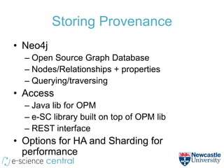Storing Provenance
• Neo4j
  – Open Source Graph Database
  – Nodes/Relationships + properties
  – Querying/traversing
• Access
  – Java lib for OPM
  – e-SC library built on top of OPM lib
  – REST interface
• Options for HA and Sharding for
  performance
 