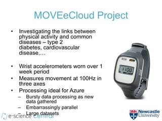 MOVEeCloud Project
•   Investigating the links between
    physical activity and common
    diseases – type 2
    diabetes, cardiovascular
    disease,…

•   Wrist accelerometers worn over 1
    week period
•   Measures movement at 100Hz in
    three axes
•   Processing ideal for Azure
    –   Bursty data processing as new
        data gathered
    –   Embarrassingly parallel
    –   Large datasets
 