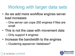 Working with larger data sets
• As we add more workflow engines server
  load increases
  – One server can cope 200 engines if files are
    small
• This is not the case with movement data
  – Only support 4 engines
• Increase the bandwidth to the engines
  – Clustering appserver /database?
 