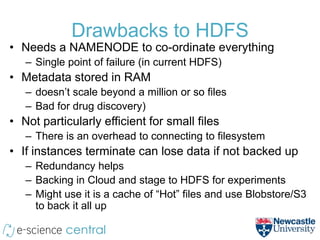 Drawbacks to HDFS
• Needs a NAMENODE to co-ordinate everything
   – Single point of failure (in current HDFS)
• Metadata stored in RAM
   – doesn’t scale beyond a million or so files
   – Bad for drug discovery)
• Not particularly efficient for small files
   – There is an overhead to connecting to filesystem
• If instances terminate can lose data if not backed up
   – Redundancy helps
   – Backing in Cloud and stage to HDFS for experiments
   – Might use it is a cache of “Hot” files and use Blobstore/S3
     to back it all up
 