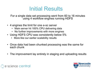 Initial Results
  For a single data set processing went from 60 to 16 minutes
            using 4 workflow engines running HDFS

• 4 engines the limit for one e-sc server
   • Main server hit 100% CPU delivering data
   • No further improvements with more engines
• Using HDFS CPU was consistently below 5%
   • More like our earlier scalability results

• Once data had been chunked processing was the same for
  each chunk

• The improvement lay entirely in staging and uploading results
 