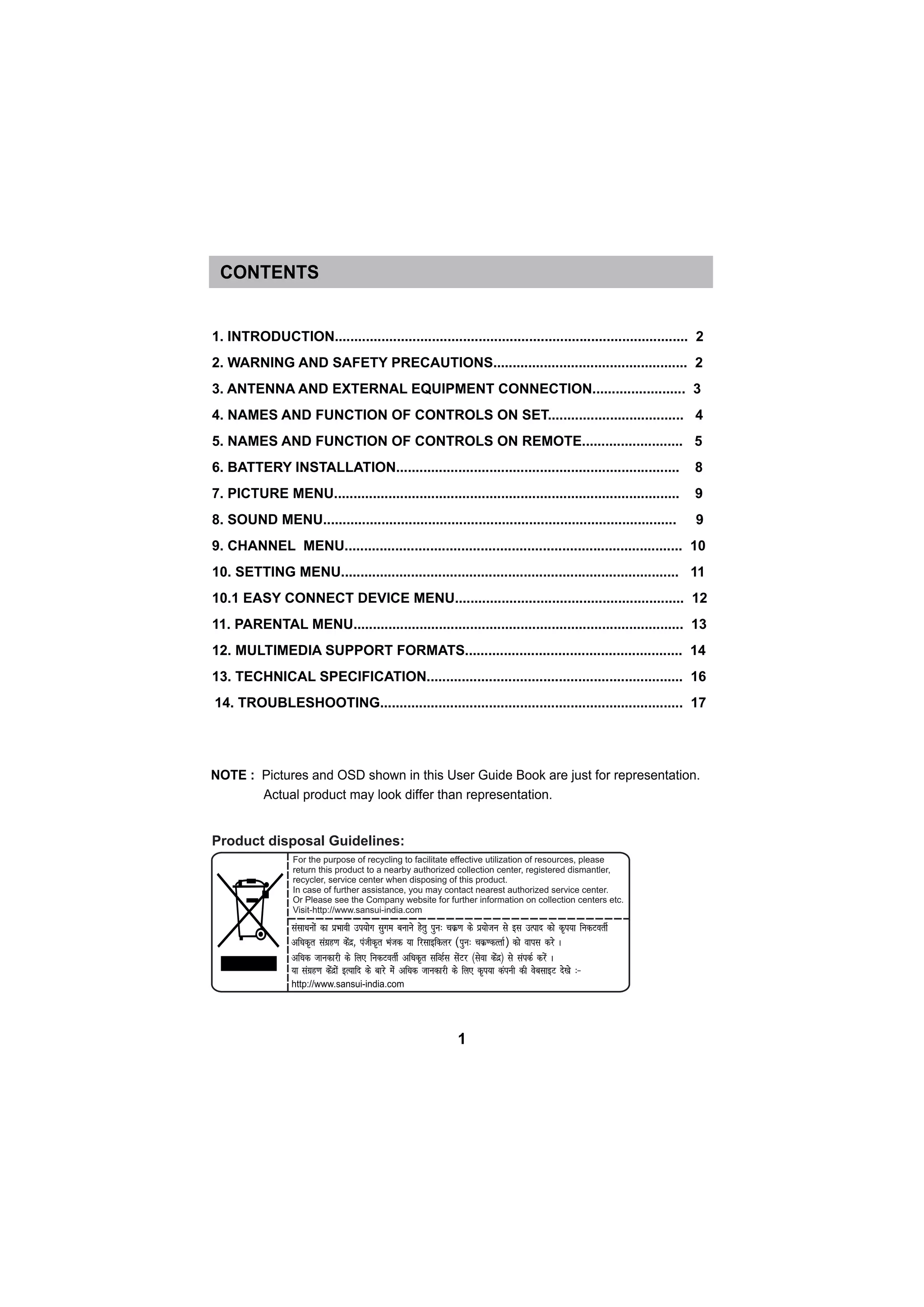 1. INTRODUCTION........................................................................................... 2
2. WARNING AND SAFETY PRECAUTIONS.................................................. 2
3. ANTENNA AND EXTERNAL EQUIPMENT CONNECTION........................ 3
4. NAMES AND FUNCTION OF CONTROLS ON SET................................... 4
5. NAMES AND FUNCTION OF CONTROLS ON REMOTE.......................... 5
6. BATTERY INSTALLATION......................................................................... 8
7. PICTURE MENU......................................................................................... 9
8. SOUND MENU........................................................................................... 9
9. CHANNEL MENU....................................................................................... 10
10. SETTING MENU....................................................................................... 11
10.1 EASY CONNECT DEVICE MENU........................................................... 12
11. PARENTAL MENU..................................................................................... 13
12. MULTIMEDIA SUPPORT FORMATS........................................................ 14
13. TECHNICAL SPECIFICATION.................................................................. 16
14. TROUBLESHOOTING.............................................................................. 17
CONTENTS
1
For the purpose of recycling to facilitate effective utilization of resources, please
return this product to a nearby authorized collection center, registered dismantler,
recycler, service center when disposing of this product.
In case of further assistance, you may contact nearest authorized service center.
Or Please see the Company website for further information on collection centers etc.
Visit-http://www.sansui-india.com
( )
Product disposal Guidelines:
 