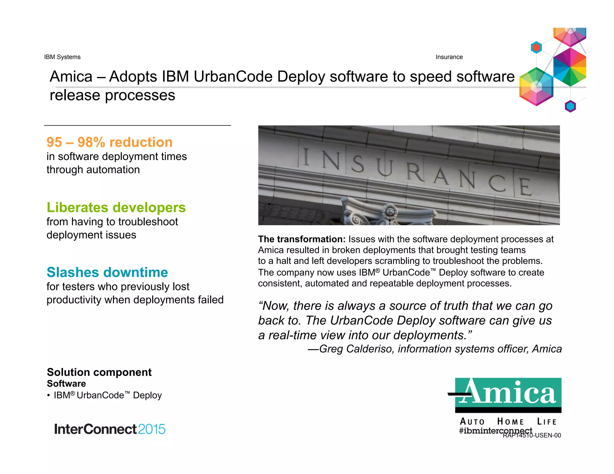 Amica – Adopts IBM UrbanCode Deploy software to speed software
release processes
“Now, there is always a source of truth that we can go
back to. The UrbanCode Deploy software can give us
a real-time view into our deployments.”
—Greg Calderiso, information systems officer, Amica
InsuranceIBM Systems
RAP14510-USEN-00
The transformation: Issues with the software deployment processes at
Amica resulted in broken deployments that brought testing teams
to a halt and left developers scrambling to troubleshoot the problems.
The company now uses IBM® UrbanCode™ Deploy software to create
consistent, automated and repeatable deployment processes.
Liberates developers
from having to troubleshoot
deployment issues
Slashes downtime
for testers who previously lost
productivity when deployments failed
95 – 98% reduction
in software deployment times
through automation
Solution component
Software
•  IBM® UrbanCode™ Deploy
 