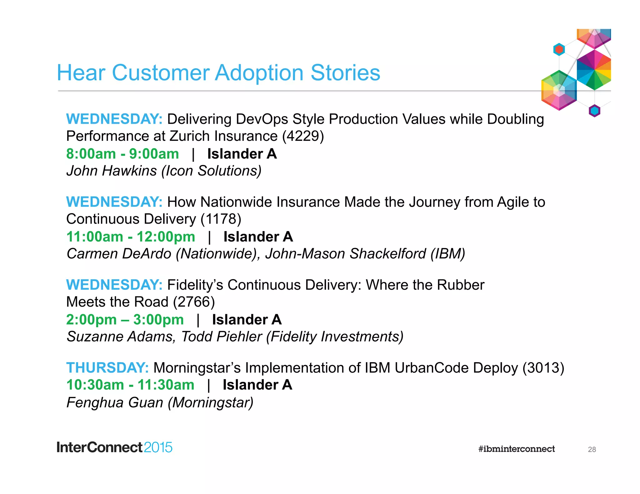 Hear Customer Adoption Stories
28
WEDNESDAY: Delivering DevOps Style Production Values while Doubling
Performance at Zurich Insurance (4229)
8:00am - 9:00am | Islander A
John Hawkins (Icon Solutions)
WEDNESDAY: How Nationwide Insurance Made the Journey from Agile to
Continuous Delivery (1178)
11:00am - 12:00pm | Islander A
Carmen DeArdo (Nationwide), John-Mason Shackelford (IBM)
WEDNESDAY: Fidelity’s Continuous Delivery: Where the Rubber
Meets the Road (2766)
2:00pm – 3:00pm | Islander A
Suzanne Adams, Todd Piehler (Fidelity Investments)
THURSDAY: Morningstar’s Implementation of IBM UrbanCode Deploy (3013)
10:30am - 11:30am | Islander A
Fenghua Guan (Morningstar)
 