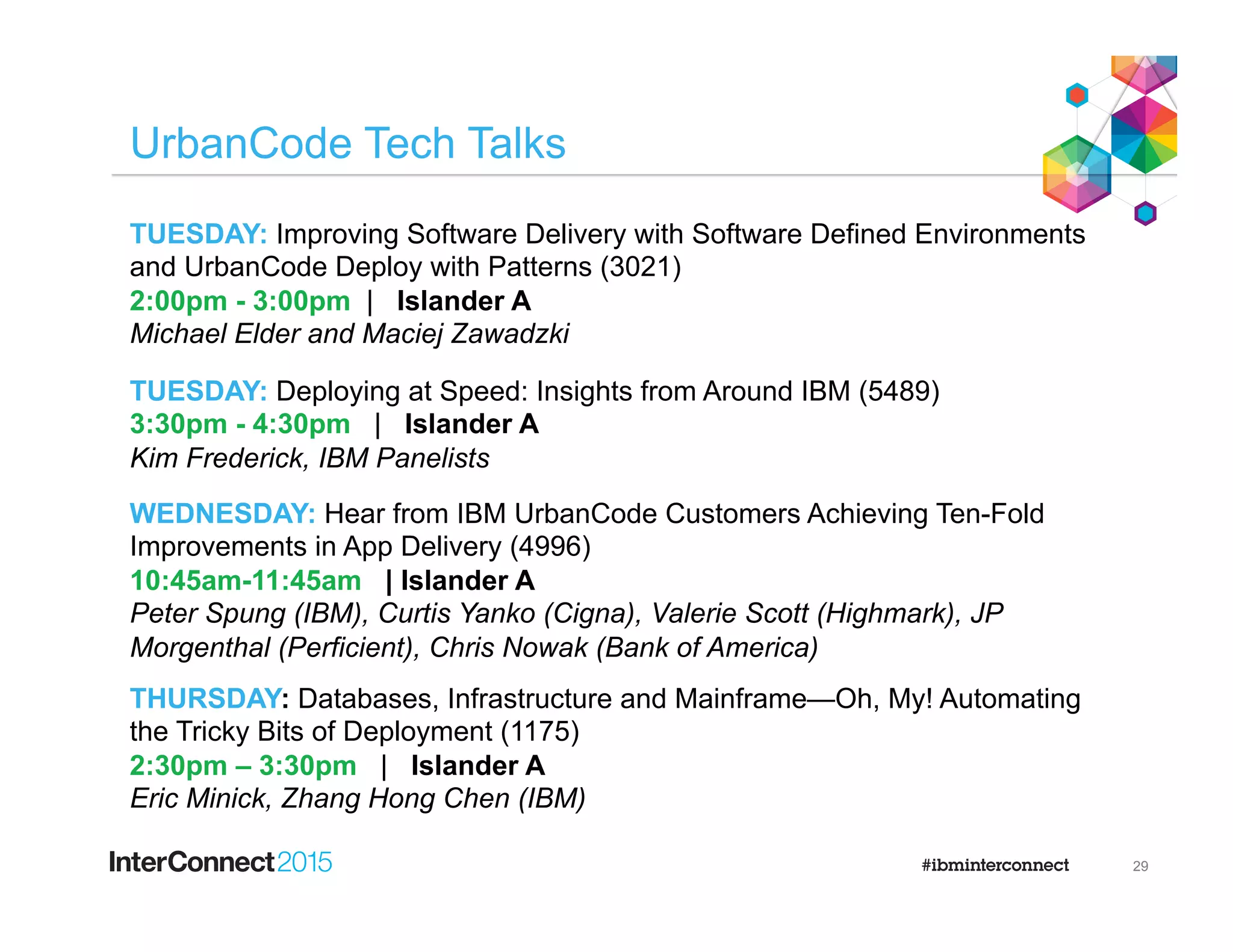 UrbanCode Tech Talks
29
TUESDAY: Improving Software Delivery with Software Defined Environments
and UrbanCode Deploy with Patterns (3021)
2:00pm - 3:00pm | Islander A
Michael Elder and Maciej Zawadzki
TUESDAY: Deploying at Speed: Insights from Around IBM (5489)
3:30pm - 4:30pm | Islander A
Kim Frederick, IBM Panelists
WEDNESDAY: Hear from IBM UrbanCode Customers Achieving Ten-Fold
Improvements in App Delivery (4996)
10:45am-11:45am | Islander A
Peter Spung (IBM), Curtis Yanko (Cigna), Valerie Scott (Highmark), JP
Morgenthal (Perficient), Chris Nowak (Bank of America)
THURSDAY: Databases, Infrastructure and Mainframe—Oh, My! Automating
the Tricky Bits of Deployment (1175)
2:30pm – 3:30pm | Islander A
Eric Minick, Zhang Hong Chen (IBM)
 