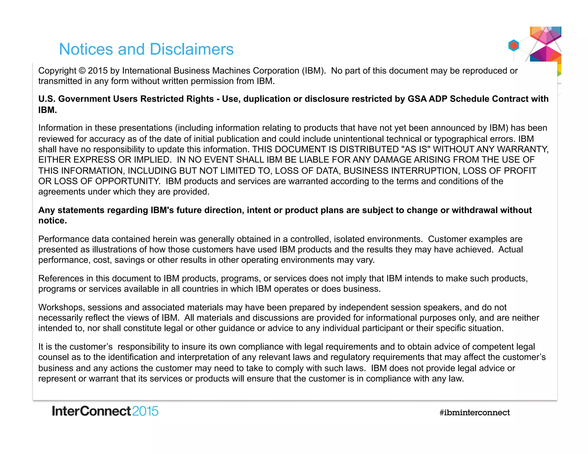 Notices and Disclaimers
Copyright © 2015 by International Business Machines Corporation (IBM). No part of this document may be reproduced or
transmitted in any form without written permission from IBM.
U.S. Government Users Restricted Rights - Use, duplication or disclosure restricted by GSA ADP Schedule Contract with
IBM.
Information in these presentations (including information relating to products that have not yet been announced by IBM) has been
reviewed for accuracy as of the date of initial publication and could include unintentional technical or typographical errors. IBM
shall have no responsibility to update this information. THIS DOCUMENT IS DISTRIBUTED "AS IS" WITHOUT ANY WARRANTY,
EITHER EXPRESS OR IMPLIED. IN NO EVENT SHALL IBM BE LIABLE FOR ANY DAMAGE ARISING FROM THE USE OF
THIS INFORMATION, INCLUDING BUT NOT LIMITED TO, LOSS OF DATA, BUSINESS INTERRUPTION, LOSS OF PROFIT
OR LOSS OF OPPORTUNITY. IBM products and services are warranted according to the terms and conditions of the
agreements under which they are provided.
Any statements regarding IBM's future direction, intent or product plans are subject to change or withdrawal without
notice.
Performance data contained herein was generally obtained in a controlled, isolated environments. Customer examples are
presented as illustrations of how those customers have used IBM products and the results they may have achieved. Actual
performance, cost, savings or other results in other operating environments may vary.
References in this document to IBM products, programs, or services does not imply that IBM intends to make such products,
programs or services available in all countries in which IBM operates or does business.
Workshops, sessions and associated materials may have been prepared by independent session speakers, and do not
necessarily reflect the views of IBM. All materials and discussions are provided for informational purposes only, and are neither
intended to, nor shall constitute legal or other guidance or advice to any individual participant or their specific situation.
It is the customer’s responsibility to insure its own compliance with legal requirements and to obtain advice of competent legal
counsel as to the identification and interpretation of any relevant laws and regulatory requirements that may affect the customer’s
business and any actions the customer may need to take to comply with such laws. IBM does not provide legal advice or
represent or warrant that its services or products will ensure that the customer is in compliance with any law.
 