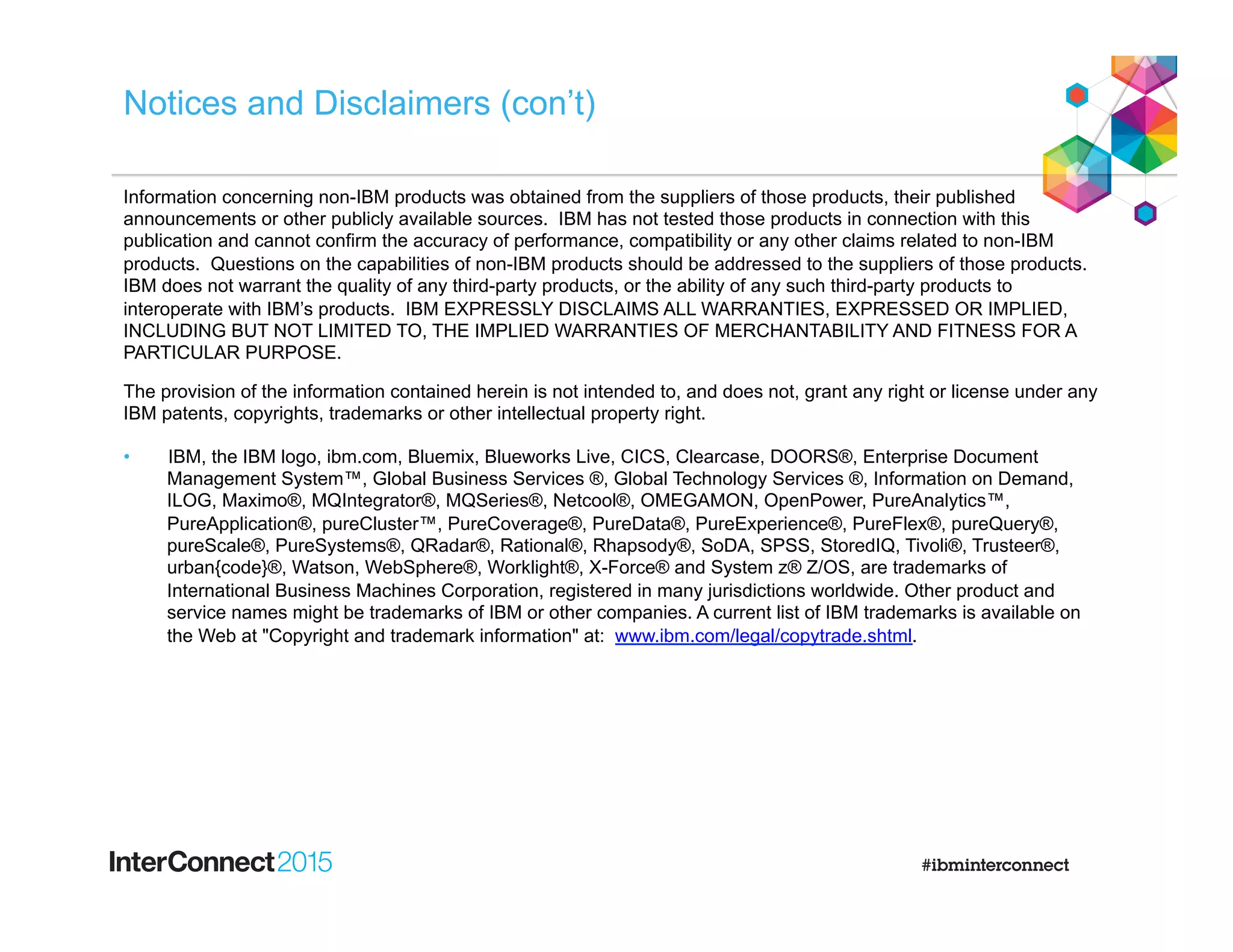 Notices and Disclaimers (con’t)
Information concerning non-IBM products was obtained from the suppliers of those products, their published
announcements or other publicly available sources. IBM has not tested those products in connection with this
publication and cannot confirm the accuracy of performance, compatibility or any other claims related to non-IBM
products. Questions on the capabilities of non-IBM products should be addressed to the suppliers of those products.
IBM does not warrant the quality of any third-party products, or the ability of any such third-party products to
interoperate with IBM’s products. IBM EXPRESSLY DISCLAIMS ALL WARRANTIES, EXPRESSED OR IMPLIED,
INCLUDING BUT NOT LIMITED TO, THE IMPLIED WARRANTIES OF MERCHANTABILITY AND FITNESS FOR A
PARTICULAR PURPOSE.
The provision of the information contained herein is not intended to, and does not, grant any right or license under any
IBM patents, copyrights, trademarks or other intellectual property right.
•  IBM, the IBM logo, ibm.com, Bluemix, Blueworks Live, CICS, Clearcase, DOORS®, Enterprise Document
Management System™, Global Business Services ®, Global Technology Services ®, Information on Demand,
ILOG, Maximo®, MQIntegrator®, MQSeries®, Netcool®, OMEGAMON, OpenPower, PureAnalytics™,
PureApplication®, pureCluster™, PureCoverage®, PureData®, PureExperience®, PureFlex®, pureQuery®,
pureScale®, PureSystems®, QRadar®, Rational®, Rhapsody®, SoDA, SPSS, StoredIQ, Tivoli®, Trusteer®,
urban{code}®, Watson, WebSphere®, Worklight®, X-Force® and System z® Z/OS, are trademarks of
International Business Machines Corporation, registered in many jurisdictions worldwide. Other product and
service names might be trademarks of IBM or other companies. A current list of IBM trademarks is available on
the Web at "Copyright and trademark information" at: www.ibm.com/legal/copytrade.shtml.
 