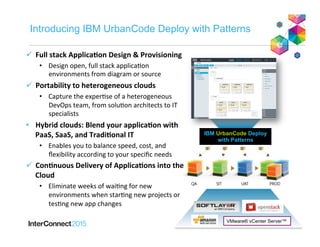 Introducing IBM UrbanCode Deploy with Patterns
IBM UrbanCode Deploy
with Patterns
VMware® vCenter Server™
ü  Full	
  stack	
  Applica-on	
  Design	
  &	
  Provisioning	
  
•  Design	
  open,	
  full	
  stack	
  applica2on	
  
environments	
  from	
  diagram	
  or	
  source	
  
ü  Portability	
  to	
  heterogeneous	
  clouds	
  
•  Capture	
  the	
  exper2se	
  of	
  a	
  heterogeneous	
  
DevOps	
  team,	
  from	
  solu2on	
  architects	
  to	
  IT	
  
specialists	
  
•  Hybrid	
  clouds:	
  Blend	
  your	
  applica-on	
  with	
  
PaaS,	
  SaaS,	
  and	
  Tradi-onal	
  IT	
  
•  Enables	
  you	
  to	
  balance	
  speed,	
  cost,	
  and	
  
ﬂexibility	
  according	
  to	
  your	
  speciﬁc	
  needs	
  
ü  Con-nuous	
  Delivery	
  of	
  Applica-ons	
  into	
  the	
  
Cloud	
  
•  Eliminate	
  weeks	
  of	
  wai2ng	
  for	
  new	
  
environments	
  when	
  star2ng	
  new	
  projects	
  or	
  
tes2ng	
  new	
  app	
  changes	
  
 