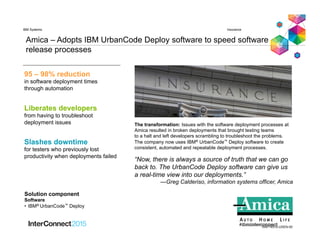 Amica – Adopts IBM UrbanCode Deploy software to speed software
release processes
“Now, there is always a source of truth that we can go
back to. The UrbanCode Deploy software can give us
a real-time view into our deployments.”
—Greg Calderiso, information systems officer, Amica
InsuranceIBM Systems
RAP14510-USEN-00
The transformation: Issues with the software deployment processes at
Amica resulted in broken deployments that brought testing teams
to a halt and left developers scrambling to troubleshoot the problems.
The company now uses IBM® UrbanCode™ Deploy software to create
consistent, automated and repeatable deployment processes.
Liberates developers
from having to troubleshoot
deployment issues
Slashes downtime
for testers who previously lost
productivity when deployments failed
95 – 98% reduction
in software deployment times
through automation
Solution component
Software
•  IBM® UrbanCode™ Deploy
 