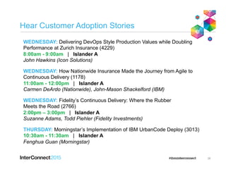 Hear Customer Adoption Stories
28
WEDNESDAY: Delivering DevOps Style Production Values while Doubling
Performance at Zurich Insurance (4229)
8:00am - 9:00am | Islander A
John Hawkins (Icon Solutions)
WEDNESDAY: How Nationwide Insurance Made the Journey from Agile to
Continuous Delivery (1178)
11:00am - 12:00pm | Islander A
Carmen DeArdo (Nationwide), John-Mason Shackelford (IBM)
WEDNESDAY: Fidelity’s Continuous Delivery: Where the Rubber
Meets the Road (2766)
2:00pm – 3:00pm | Islander A
Suzanne Adams, Todd Piehler (Fidelity Investments)
THURSDAY: Morningstar’s Implementation of IBM UrbanCode Deploy (3013)
10:30am - 11:30am | Islander A
Fenghua Guan (Morningstar)
 