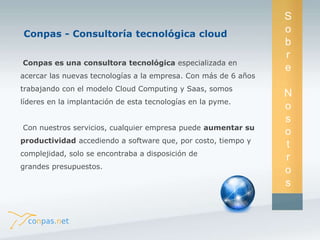 Conpas es una consultora tecnológica especializada en 
acercar las nuevas tecnologías a la empresa. Con más de 6 años 
trabajando con el modelo Cloud Computing y Saas, somos 
líderes en la implantación de esta tecnologías en la pyme. 
Con nuestros servicios, cualquier empresa puede aumentar su 
productividad accediendo a software que, por costo, tiempo y 
complejidad, solo se encontraba a disposición de 
grandes presupuestos. 
S 
o 
b 
r 
e 
N 
o 
s 
o 
t 
r 
o 
s 
Conpas - Consultoría tecnológica cloud 
 