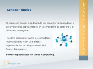 El equipo de Conpas está formado por consultores, formadores y 
desarrolladores especializados en la consultoría de software y el 
desarrollo de negocio. 
Nuestro personal proviene de consultoras 
internacionales y con una amplia 
experiencia en tecnologías como SAP, 
Oracle, Dynamics.... 
Somos especialistas en Cloud Computing. 
S 
o 
b 
r 
e 
N 
o 
s 
o 
t 
r 
o 
s 
Conpas - Equipo 
 