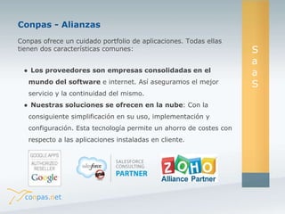 Conpas - Alianzas 
Conpas ofrece un cuidado portfolio de aplicaciones. Todas ellas 
tienen dos características comunes: 
● Los proveedores son empresas consolidadas en el 
mundo del software e internet. Así aseguramos el mejor 
servicio y la continuidad del mismo. 
● Nuestras soluciones se ofrecen en la nube: Con la 
consiguiente simplificación en su uso, implementación y 
configuración. Esta tecnología permite un ahorro de costes con 
respecto a las aplicaciones instaladas en cliente. 
S 
a 
a 
S 
 