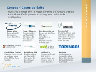 Nuestros clientes son la mejor garantía de nuestro trabajo 
A continuación le presentamos algunos de los más 
destacados 
Grupo Vips 
Externalización 
de servicios 
sobre Salesforce 
Isep - Masters 
Implantación y 
configuración y 
formación de 
Google Apps 
Educación 
Ega Consultores 
Desarrollo de Zoho 
ERP para 
consultoras y 
RRHH. 
Implantación de 
Google Apps 
Inmunotek 
Implantación de una 
solución de gestión 
comercial y logística 
con Zoho CRM y la 
suite de Zoho. 
Cambridge English 
Creación de un portal 
de pedidos sobre 
Zoho CRM y Zoho 
Creator. 
Barcelona GSE 
Implantación y 
configuración y 
formación de 
Google Apps 
Educación 
Addentra 
Implantación del 
ERP online 
desarrollado por 
Conpas sobre la 
suite de Zoho. 
Taringa 
Implantación y 
formación sobre 
Zoho CRM. Gestión 
de las órdenes de 
publicidad. 
Conpas - Casos de éxito 
C 
l 
i 
e 
n 
t 
e 
s 
 