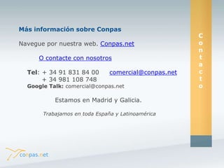 Más información sobre Conpas 
Navegue por nuestra web. Conpas.net 
O contacte con nosotros 
Tel: + 34 91 831 84 00 comercial@conpas.net 
+ 34 981 108 748 
Google Talk: comercial@conpas.net 
Estamos en Madrid y Galicia. 
Trabajamos en toda España y Latinoamérica 
C 
o 
n 
t 
a 
c 
t 
o 
 