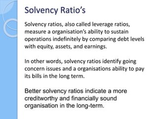 Solvency ratios, also called leverage ratios,
measure a organisation’s ability to sustain
operations indefinitely by compa...