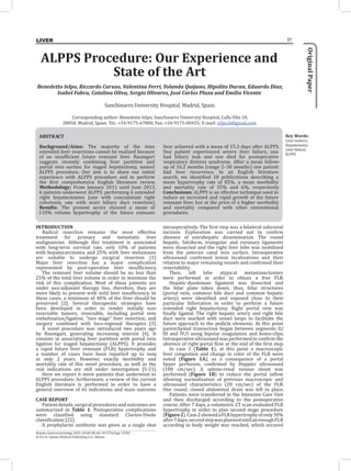 Οriginal
Paper
51
LIVER
ABSTRACT
Background/Aims: The majority of the time
extended liver resections cannot be realized because
of an insufficient future remnant liver. Baumgart
suggests recently combining liver partition and
portal vein section for staged hepatectomy, named
ALPPS procedure. Our aim is to share our initial
experience with ALPPS procedure and to perform
the first comprehensive English literature review.
Methodology: From January 2011 until June 2013,
6 patients underwent ALPPS, performing 6 extended
right hepatectomies (one with concomitant right
colectomy, one with main biliary duct resection).
Results: The present series showed a mean of
110% volume hypertrophy of the future remnant
liver achieved with a mean of 15.3 days after ALPPS.
One patient experienced severe liver failure, one
had biliary leak and one died for postoperative
respiratory distress syndrome. After a mean follow-
up of 16.2 months (range 2–30 months) one patient
had liver recurrence. In an English literature
search, we identified 18 publications describing a
mean hypertrophy rate of 85%, a mean morbidity
and mortality rate of 35% and 6%, respectively.
Conclusions: ALPPS is an effective technique used to
induce an increased and rapid growth of the future
remnant liver, but at the price of a higher morbidity
and mortality compared with other conventional
procedures.
Key Words:
Liver tumors;
Hepatectomy;
Liver failure;
ALPPS
Hepato-Gastroenterology 2013; 60:00-00 doi 10.5754/hge 13583
© H.G.E. Update Medical Publishing S.A., Athens
ALPPS Procedure: Our Experience and
State of the Art
Benedetto Ielpo, Riccardo Caruso, Valentina Ferri, Yolanda Quijano, Hipolito Duran, Eduardo Diaz,
Isabel Fabra, Catalina Oliva, Sergio Olivares, José Carlos Plaza and Emilio Vicente
Sanchinarro University Hospital, Madrid, Spain
Corresponding author: Benedetto Ielpo, Sanchinarro University Hospital, Calle Oña 10,
28050, Madrid, Spain; Tel.: +34-9175-67800, Fax: +34-9175-00455; E-mail: ielpo.b@gmail.com
INTRODUCTION
Radical resection remains the most effective
treatment for primary and metastatic liver
malignancies. Although this treatment is associated
with long-term survival rate, only 10% of patients
with hepatocarcinoma and 25% with liver metastases
are suitable to undergo surgical resection [1].
Major liver resection has a major complication
represented by post-operative liver insufficiency.
The remnant liver volume should be no less than
25% of the total liver volume in order to minimize the
risk of this complication. Most of these patients are
under neo-adjuvant therapy line, therefore, they are
more likely to present with mild liver insufficiency. In
these cases, a minimum of 40% of the liver should be
preserved [2]. Several therapeutic strategies have
been developed in order to render initially non-
resectable tumors, resectable, including portal vein
embolization/ligation, “two stage” liver resection, and
surgery combined with loco-regional therapies [3].
A novel procedure was introduced two years ago
by Baumgart, generating increasing interest [4]. It
consists in associating liver partition with portal vein
ligation for staged hepatectomy (ALPPS). It provides
a rapid future liver remnant (FLR) hypertrophy and
a number of cases have been reported up to now,
in only 2 years. However, exactly morbidity and
mortality rate of this novel procedure, as well as the
real indications are still under investigation [5-21].
Here we report 6 more patients that underwent to
ALPPS procedure; furthermore, a review of the current
English literature is performed in order to have a
general overview of its indications and main outcome.
CASE REPORT
Patient details, surgical procedures and outcomes are
summarized in Table 1. Postoperative complications
were classified using standard Clavien-Dindo
classification [22].
A prophylactic antibiotic was given as a single shot
intraoperatively. The first step was a bilateral subcostal
incision. Exploration was carried out to confirm
absence of extrahepatic dissemination. The round
hepatic, falciform, triangular and coronary ligaments
were dissected and the right liver lobe was mobilized
from the anterior caval vein surface. Intraoperative
ultrasound confirmed lesion localizations and their
relation to major remaining vessels and confirmed their
resectability.
Then, left lobe atypical metastasectomies
were performed in order to obtain a free FLR.
Hepatic-duodenum ligament was dissected and
the hilar plate taken down, thus, hilar structures
(portal vein, common bile duct and common hepatic
artery) were identified and exposed close to their
particular bifurcation in order to perform a future
extended right hepatectomy. Right portal vein was
finally ligated. The right hepatic artery and right bile
duct were marked with vessel loops to facilitate the
future approach to the pedicle elements. At this point
parenchymal transection began between segments II/
III and IV/I using bipolar coagulation and hemo-clips.
Intraoperative ultrasound was performed to confirm the
absence of right portal flow at the end of the first step.
In case 2 (Table 1), at this point a macroscopic
liver congestion and change in color of the FLR were
noted (Figure 1A), as a consequence of a portal
hyper perfusion, confirmed by Doppler ultrasound
(100 cm/sec). A spleno-renal venous shunt was
performed (Figure 1B) to reduce the portal inflow
allowing normalization of previous macroscopic and
ultrasound characteristics (20 cm/sec) of the FLR.
One round, closed abdominal drain was left in place.
Patients were transferred to the Intensive Care Unit
and then discharged according to the postoperative
course. After 7 days, a volumetric CT scan evaluated FLR
hypertrophy in order to plan second stage procedure
(Figure2).Case2showedaFLRhypertrophyofonly30%
after7days;secondstepwasplanneduntilanenoughFLR
according to body weight was reached, which occured
 