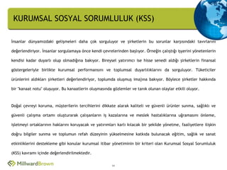 KURUMSAL SOSYAL SORUMLULUK (KSS)

İnsanlar dünyamızdaki gelişmeleri daha çok sorguluyor ve şirketlerin bu sorunlar karşısındaki tavırlarını

değerlendiriyor. İnsanlar sorgulamaya önce kendi çevrelerinden başlıyor. Örneğin çalıştığı işyerini yönetenlerin

kendisi kadar duyarlı olup olmadığına bakıyor. Bireysel yatırımcı ise hisse senedi aldığı şirketlerin finansal

göstergeleriyle birlikte kurumsal performansını ve toplumsal duyarlılıklarını da sorguluyor. Tüketiciler

ürünlerini aldıkları şirketleri değerlendiriyor, toplumda oluşmuş imajına bakıyor. Böylece şirketler hakkında

bir "kanaat notu" oluşuyor. Bu kanaatlerin oluşmasında gözlemler ve tanık olunan olaylar etkili oluyor.



Doğal çevreyi koruma, müşterilerin tercihlerini dikkate alarak kaliteli ve güvenli ürünler sunma, sağlıklı ve

güvenli çalışma ortamı oluşturarak çalışanların iş kazalarına ve meslek hastalıklarına uğramasını önleme,

işletmeyi ortaklarının haklarını koruyacak ve yatırımları karlı kılacak bir şekilde yönetme, faaliyetlere ilişkin

doğru bilgiler sunma ve toplumun refah düzeyinin yükselmesine katkıda bulunacak eğitim, sağlık ve sanat

etkinliklerini destekleme gibi konular kurumsal itibar yönetiminin bir kriteri olan Kurumsal Sosyal Sorumluluk

(KSS) kavramı içinde değerlendirilmektedir.


                                                       11
 