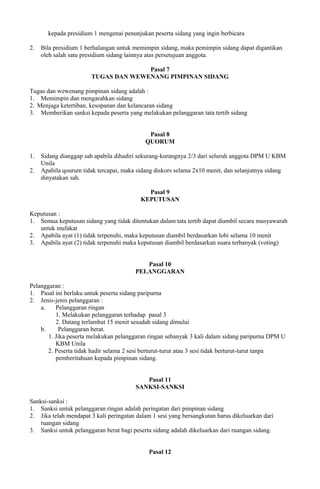 kepada presidium 1 mengenai penunjukan peserta sidang yang ingin berbicara
2. Bila presidium 1 berhalangan untuk memimpin sidang, maka pemimpin sidang dapat digantikan
oleh salah satu presidium sidang lainnya atas persetujuan anggota.
Pasal 7
TUGAS DAN WEWENANG PIMPINAN SIDANG
Tugas dan wewenang pimpinan sidang adalah :
1. Memimpin dan mengarahkan sidang
2. Menjaga ketertiban, kesopanan dan kelancaran sidang
3. Memberikan sanksi kepada peserta yang melakukan pelanggaran tata tertib sidang
Pasal 8
QUORUM
1. Sidang dianggap sah apabila dihadiri sekurang-kurangnya 2/3 dari seluruh anggota DPM U KBM
Unila
2. Apabila qourum tidak tercapai, maka sidang diskors selama 2x10 menit, dan selanjutnya sidang
dinyatakan sah.
Pasal 9
KEPUTUSAN
Keputusan :
1. Semua keputusan sidang yang tidak ditentukan dalam tata tertib dapat diambil secara musyawarah
untuk mufakat
2. Apabila ayat (1) tidak terpenuhi, maka keputusan diambil berdasarkan lobi selama 10 menit
3. Apabila ayat (2) tidak terpenuhi maka keputusan diambil berdasarkan suara terbanyak (voting)
Pasal 10
PELANGGARAN
Pelanggaran :
1. Pasal ini berlaku untuk peserta sidang paripurna
2. Jenis-jenis pelanggaran :
a. Pelanggaran ringan
1. Melakukan pelanggaran terhadap pasal 3
2. Datang terlambat 15 menit sesudah sidang dimulai
b. Pelanggaran berat.
1. Jika peserta melakukan pelanggaran ringan sebanyak 3 kali dalam sidang paripurna DPM U
KBM Unila
2. Peserta tidak hadir selama 2 sesi berturut-turut atau 3 sesi tidak berturut-turut tanpa
pemberitahuan kepada pimpinan sidang.
Pasal 11
SANKSI-SANKSI
Sanksi-sanksi :
1. Sanksi untuk pelanggaran ringan adalah peringatan dari pimpinan sidang
2. Jika telah mendapat 3 kali peringatan dalam 1 sesi yang bersangkutan harus dikeluarkan dari
ruangan sidang
3. Sanksi untuk pelanggaran berat bagi peserta sidang adalah dikeluarkan dari ruangan sidang.
Pasal 12
 