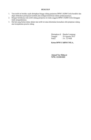 PENUTUP
1. Tata tertib ini berlaku sejak ditetapkan hingga sidang paripurna DPM U KBM Unila berakhir dan
dapat dilakukan peninjauan kembali jika terdapat kekeliruan dalam pelaksanaannya.
2. Dengan berlakunya tata tertib sidang paripurna ini maka anggota DPM U KBM Unila dianggap
telah mengetahuinya.
3. Hal-hal yang belum diatur dalam tata tertib ini akan ditentukan kemudian oleh pimpinan sidang
atas kesepakatan peserta sidang
Ditetapkan di : Bandar Lampung
Tanggal : 26 Agustus 2015
Pukul : 16 : 32 WIB
Ketua DPM U KBM UNILA,
Ahmad Nur Hidayat
NPM. 1212011022
 