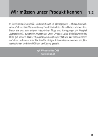 1111
1.2Wir müssen unser Produkt kennen
In jedem Verkaufsprozess – und damit auch im Werbeprozess – ist das „Produkt-
wissen“ elementare Voraussetzung. Es soll bis ins letzte Detail beherrscht ­werden.
Bevor wir uns also einigen rhetorischen Tipps und Anregungen am Beispiel
„Werbeprozess“ zuwenden, müssen wir unser „Produkt“, also die Leistungen des
ÖGB, gut kennen. Das Leistungspanorama ist nicht statisch. Wir sollten immer
auf dem Laufenden sein. Die hierfür nötigen Informationen werden von Ge-
werkschaften und dem ÖGB zur Verfügung gestellt.
vgl. Website des ÖGB
www.oegb.at
 