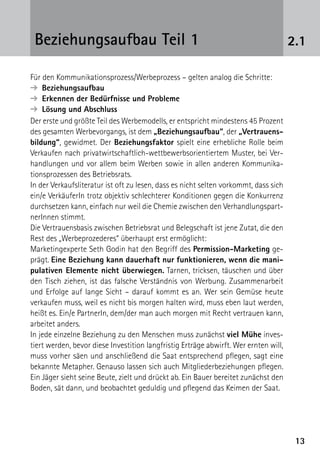 1313
2.1Beziehungsaufbau Teil 1
Für den Kommunikationsprozess/Werbeprozess – gelten analog die Schritte:
➔  Beziehungsaufbau
➔  Erkennen der Bedürfnisse und Probleme
➔  Lösung und Abschluss
Der erste und größte Teil des Werbemodells, er entspricht mindestens 45 Prozent
des gesamten Werbevorgangs, ist dem „Beziehungsaufbau“, der „Vertrauens-
bildung“, gewidmet. Der Beziehungsfaktor spielt eine erhebliche Rolle beim
Verkaufen nach privatwirtschaftlich-wettbewerbsorientiertem Muster, bei Ver-
handlungen und vor allem beim Werben sowie in allen anderen Kommunika­
tionsprozessen des Betriebsrats.
In der Verkaufsliteratur ist oft zu lesen, dass es nicht selten vorkommt, dass sich
ein/e VerkäuferIn trotz objektiv schlechterer Konditionen gegen die Konkurrenz
durchsetzen kann, einfach nur weil die Chemie zwischen den Verhandlungspart-
nerInnen stimmt.
Die Vertrauensbasis zwischen Betriebsrat und Belegschaft ist jene Zutat, die den
Rest des „Werbeprozederes“ überhaupt erst ermöglicht:
Marketingexperte Seth Godin hat den Begriff des Permission-Marketing ge-
prägt. Eine Beziehung kann dauerhaft nur funktionieren, wenn die mani-
pulativen Elemente nicht überwiegen. Tarnen, tricksen, täuschen und über
den Tisch ziehen, ist das falsche Verständnis von Werbung. Zusammenarbeit
und Erfolge auf lange Sicht – darauf kommt es an. Wer sein Gemüse heute
verkaufen muss, weil es nicht bis morgen halten wird, muss eben laut werden,
heißt es. Ein/e PartnerIn, dem/der man auch morgen mit Recht vertrauen kann,
arbeitet anders.
In jede einzelne Beziehung zu den Menschen muss zunächst viel Mühe inves­
tiert werden, bevor diese Investition langfristig Erträge abwirft. Wer ernten will,
muss vorher säen und anschließend die Saat entsprechend pflegen, sagt eine
bekannte Metapher. Genauso lassen sich auch Mitgliederbeziehungen pflegen.
Ein Jäger sieht seine Beute, zielt und drückt ab. Ein Bauer bereitet zunächst den
Boden, sät dann, und beobachtet geduldig und pflegend das Keimen der Saat.
 