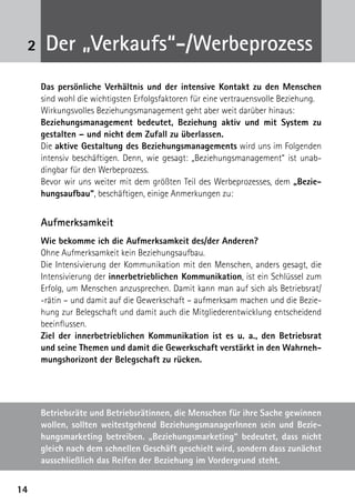 1414
2
Das persönliche Verhältnis und der intensive Kontakt zu den Menschen
sind wohl die wichtigsten Erfolgsfaktoren für eine vertrauensvolle Beziehung.
Wirkungsvolles Beziehungsmanagement geht aber weit darüber hinaus:
Beziehungsmanagement bedeutet, Beziehung aktiv und mit System zu
gestalten – und nicht dem Zufall zu überlassen.
Die aktive Gestaltung des Beziehungsmanagements wird uns im Folgenden
intensiv beschäftigen. Denn, wie gesagt: „Beziehungsmanagement“ ist unab-
dingbar für den Werbeprozess.
Bevor wir uns weiter mit dem größten Teil des Werbeprozesses, dem „Bezie-
hungsaufbau“, beschäftigen, einige Anmerkungen zu:
Aufmerksamkeit
Wie bekomme ich die Aufmerksamkeit des/der Anderen?
Ohne Aufmerksamkeit kein Beziehungsaufbau.
Die Intensivierung der Kommunikation mit den Menschen, anders gesagt, die
Intensivierung der innerbetrieblichen Kommunikation, ist ein Schlüssel zum
Erfolg, um Menschen anzusprechen. Damit kann man auf sich als Betriebsrat/
-rätin – und damit auf die Gewerkschaft – aufmerksam machen und die Bezie-
hung zur Belegschaft und damit auch die Mitgliederentwicklung entscheidend
beein­flussen.
Ziel der innerbetrieblichen Kommunikation ist es u. a., den Betriebsrat
und seine Themen und damit die Gewerkschaft verstärkt in den Wahrneh-
mungshorizont der Belegschaft zu rücken.
Der „Verkaufs“-/Werbeprozess
Betriebsräte und Betriebsrätinnen, die Menschen für ihre Sache gewinnen
wollen, sollten weitestgehend BeziehungsmanagerInnen sein und Bezie-
hungsmarketing betreiben. „Beziehungsmarketing“ bedeutet, dass nicht
gleich nach dem schnellen Geschäft geschielt wird, sondern dass zunächst
ausschließlich das Reifen der Beziehung im Vordergrund steht.
 