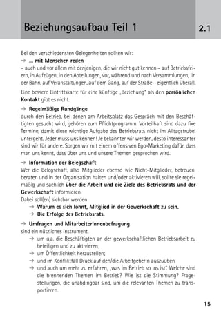 1515
2.1Beziehungsaufbau Teil 1
Bei den verschiedensten Gelegenheiten sollten wir:
➔  … mit Menschen reden
– auch und vor allem mit denjenigen, die wir nicht gut kennen – auf Betriebsfei-
ern, in Aufzügen, in den Abteilungen, vor, während und nach Versammlungen, in
der Bahn, auf Veranstaltungen, auf dem Gang, auf der Straße – eigentlich überall.
Eine bessere Eintrittskarte für eine künftige „Beziehung“ als den persönlichen
Kontakt gibt es nicht.
➔  Regelmäßige Rundgänge
durch den Betrieb, bei denen am Arbeitsplatz das Gespräch mit den Beschäf-
tigten gesucht wird, gehören zum Pflichtprogramm. Vorteilhaft sind dazu fixe
Termine, damit diese wichtige Aufgabe des Betriebsrats nicht im Alltagstrubel
untergeht. Jeder muss uns kennen! Je bekannter wir werden, desto interessanter
sind wir für andere. Sorgen wir mit einem offensiven Ego-Marketing dafür, dass
man uns kennt, dass über uns und unsere Themen gesprochen wird.
➔  Information der Belegschaft
Wer die Belegschaft, also Mitglieder ebenso wie Nicht-Mitglieder, betreuen,
­beraten und in der Organisation halten und/oder aktivieren will, sollte sie regel-
mäßig und sachlich über die Arbeit und die Ziele des Betriebsrats und der
Gewerkschaft informieren.
Dabei soll(en) sichtbar werden:
➔  Warum es sich lohnt, Mitglied in der Gewerkschaft zu sein.
➔  Die Erfolge des Betriebsrats.
➔  Umfragen und MitarbeiterInnenbefragung
sind ein nützliches Instrument,
➔ um u.a. die Beschäftigten an der gewerkschaftlichen Betriebsarbeit zu
beteiligen und zu aktivieren;
➔  um Öffentlichkeit herzustellen;
➔ und im Konfliktfall Druck auf den/die ArbeitgeberIn auszuüben
➔ und auch um mehr zu erfahren, „was im Betrieb so los ist“. Welche sind
die brennenden Themen im Betrieb? Wie ist die Stimmung? Frage­
stellungen, die unabdingbar sind, um die relevanten Themen zu trans-
portieren.
 
